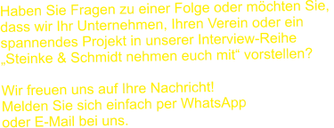 Haben Sie Fragen zu einer Folge oder möchten Sie,  dass wir Ihr Unternehmen, Ihren Verein oder ein  spannendes Projekt in unserer Interview-Reihe  „Steinke & Schmidt nehmen euch mit“ vorstellen?  Wir freuen uns auf Ihre Nachricht!  Melden Sie sich einfach per WhatsApp  oder E-Mail bei uns.
